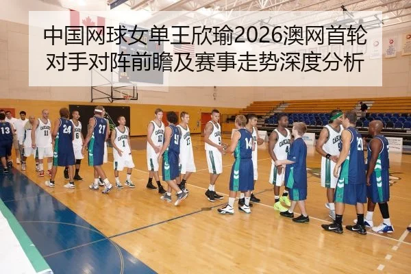 中国网球女单王欣瑜2026澳网首轮对手对阵前瞻及赛事走势深度分析